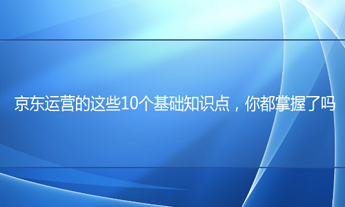 <b>京東代運(yùn)營(yíng)-10個(gè)基礎(chǔ)知識(shí)點(diǎn)，你都掌握了嗎</b>