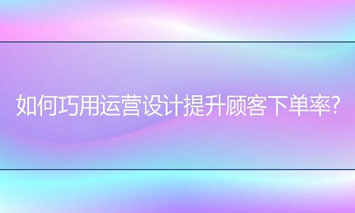 <b>網(wǎng)店代運營：如何巧用運營設(shè)計提升顧客下單率?</b>